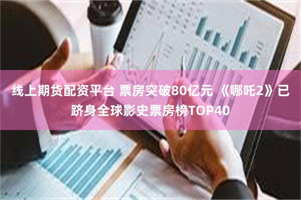 线上期货配资平台 票房突破80亿元 《哪吒2》已跻身全球影史票房榜TOP40