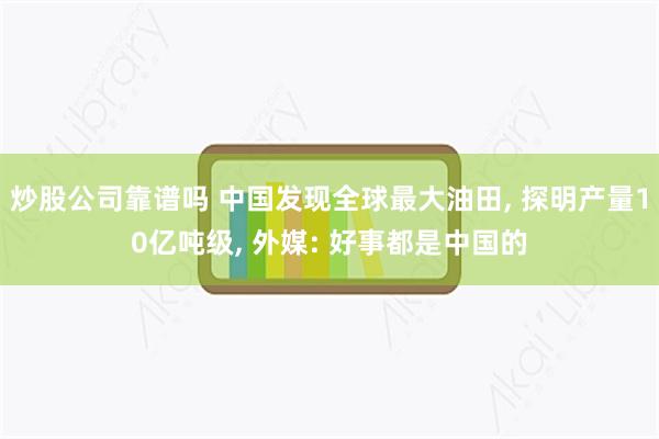 炒股公司靠谱吗 中国发现全球最大油田, 探明产量10亿吨级, 外媒: 好事都是中国的