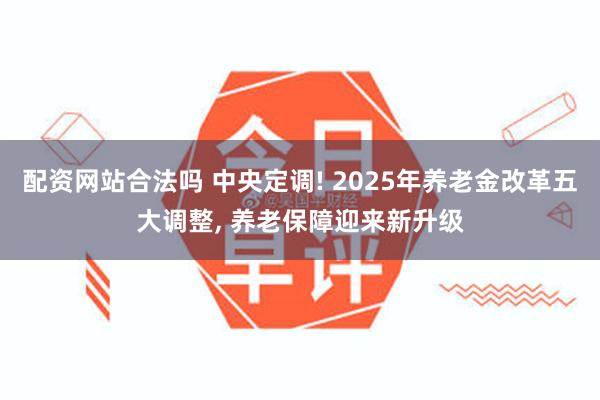 配资网站合法吗 中央定调! 2025年养老金改革五大调整, 养老保障迎来新升级