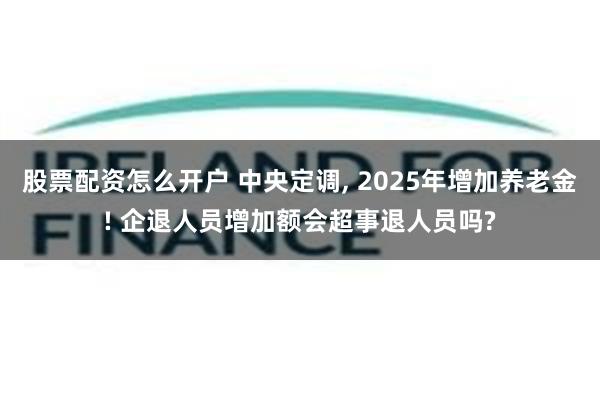 股票配资怎么开户 中央定调, 2025年增加养老金! 企退人员增加额会超事退人员吗?