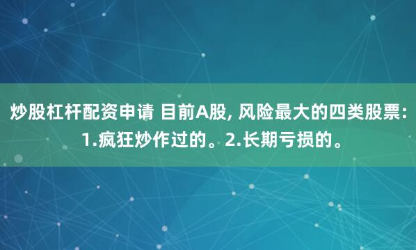 炒股杠杆配资申请 目前A股, 风险最大的四类股票: 1.疯狂炒作过的。2.长期亏损的。