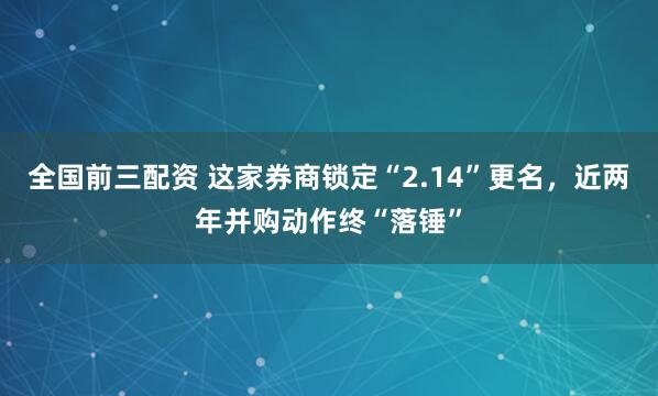 全国前三配资 这家券商锁定“2.14”更名，近两年并购动作终“落锤”