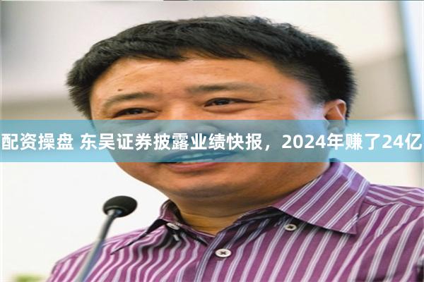 配资操盘 东吴证券披露业绩快报，2024年赚了24亿