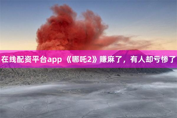 在线配资平台app 《哪吒2》赚麻了，有人却亏惨了