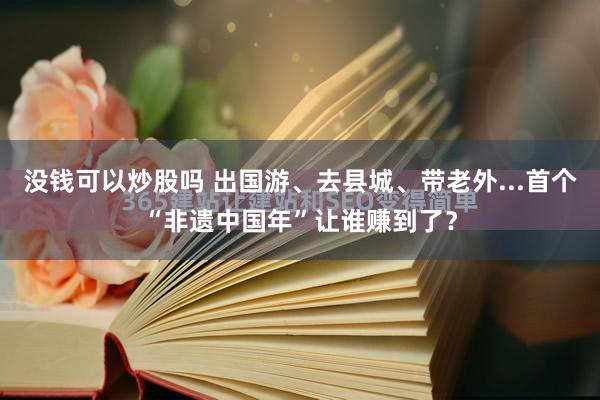 没钱可以炒股吗 出国游、去县城、带老外...首个“非遗中国年”让谁赚到了？