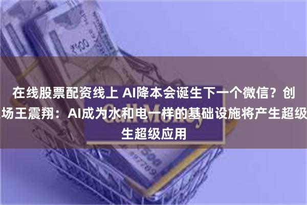 在线股票配资线上 AI降本会诞生下一个微信？创新工场王震翔：AI成为水和电一样的基础设施将产生超级应用