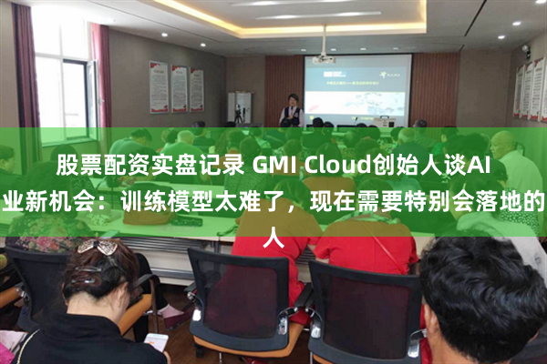 股票配资实盘记录 GMI Cloud创始人谈AI行业新机会：训练模型太难了，现在需要特别会落地的人