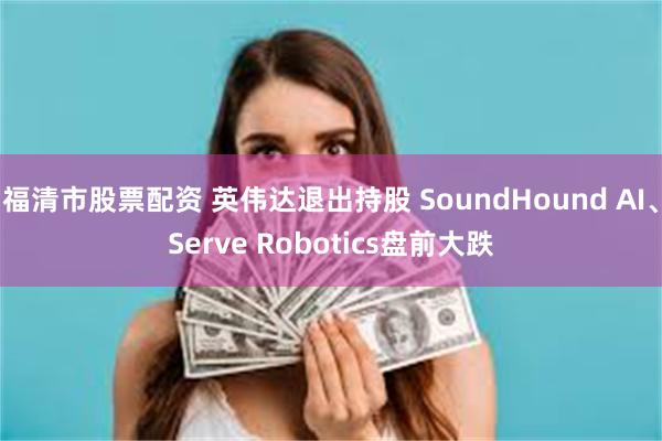 福清市股票配资 英伟达退出持股 SoundHound AI、Serve Robotics盘前大跌