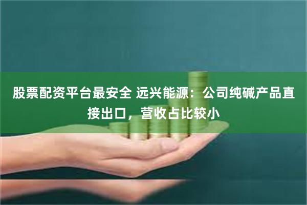 股票配资平台最安全 远兴能源：公司纯碱产品直接出口，营收占比较小