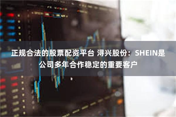 正规合法的股票配资平台 浔兴股份：SHEIN是公司多年合作稳定的重要客户