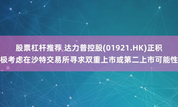 股票杠杆推荐 达力普控股(01921.HK)正积极考虑在沙特交易所寻求双重上市或第二上市可能性