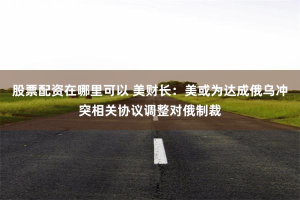 股票配资在哪里可以 美财长：美或为达成俄乌冲突相关协议调整对俄制裁