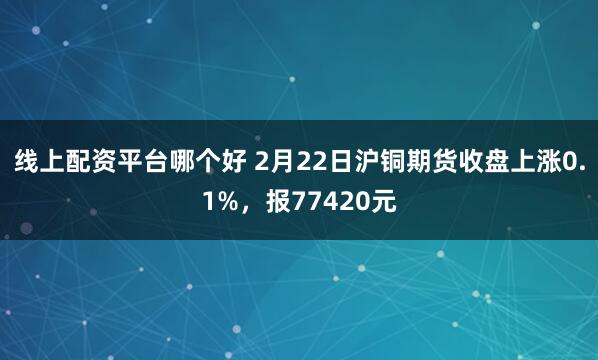 线上配资平台哪个好 2月22日沪铜期货收盘上涨0.1%，报77420元