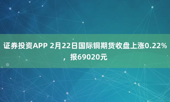 证券投资APP 2月22日国际铜期货收盘上涨0.22%，报69020元