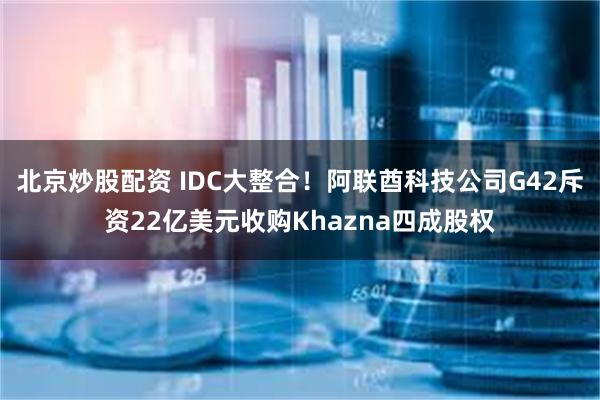 北京炒股配资 IDC大整合！阿联酋科技公司G42斥资22亿美元收购Khazna四成股权