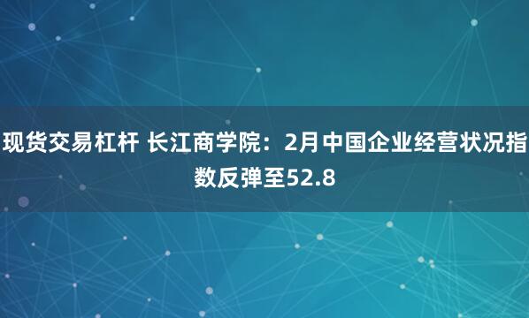 现货交易杠杆 长江商学院：2月中国企业经营状况指数反弹至52.8