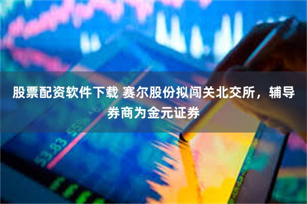 股票配资软件下载 赛尔股份拟闯关北交所，辅导券商为金元证券