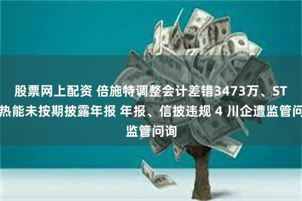 股票网上配资 倍施特调整会计差错3473万、ST双热能未按期披露年报 年报、信披违规 4 川企遭监管问询