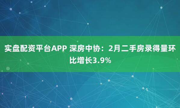 实盘配资平台APP 深房中协：2月二手房录得量环比增长3.9%