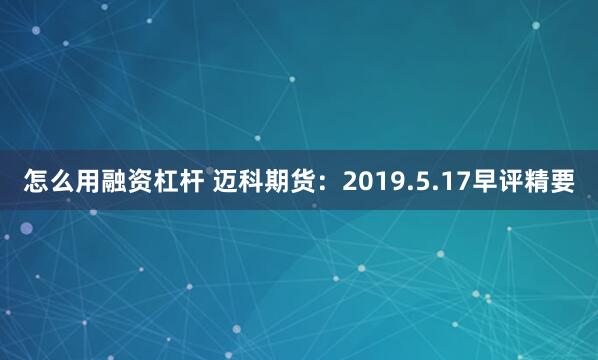 怎么用融资杠杆 迈科期货：2019.5.17早评精要