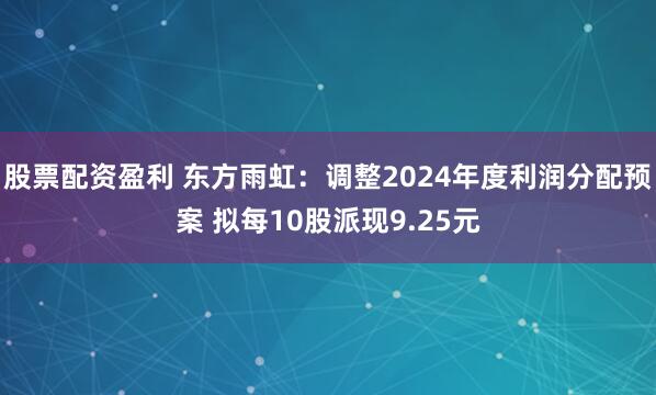 股票配资盈利 东方雨虹：调整2024年度利润分配预案 拟每10股派现9.25元